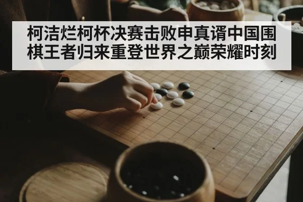 柯洁烂柯杯决赛击败申真谞中国围棋王者归来重登世界之巅荣耀时刻