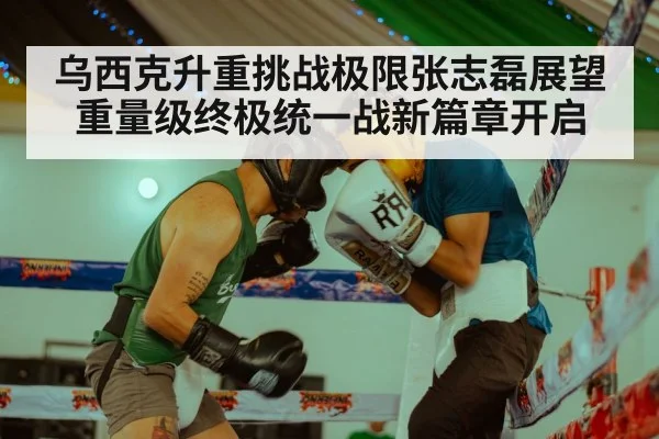 乌西克升重挑战极限张志磊展望重量级终极统一战新篇章开启